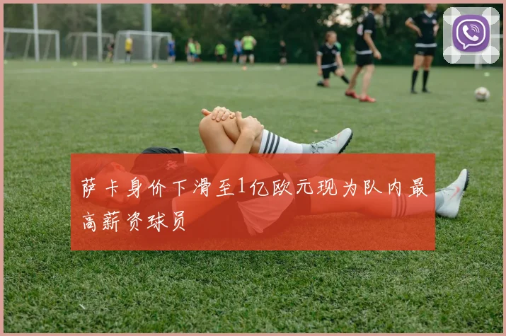 萨卡身价下滑至1亿欧元现为队内最高薪资球员