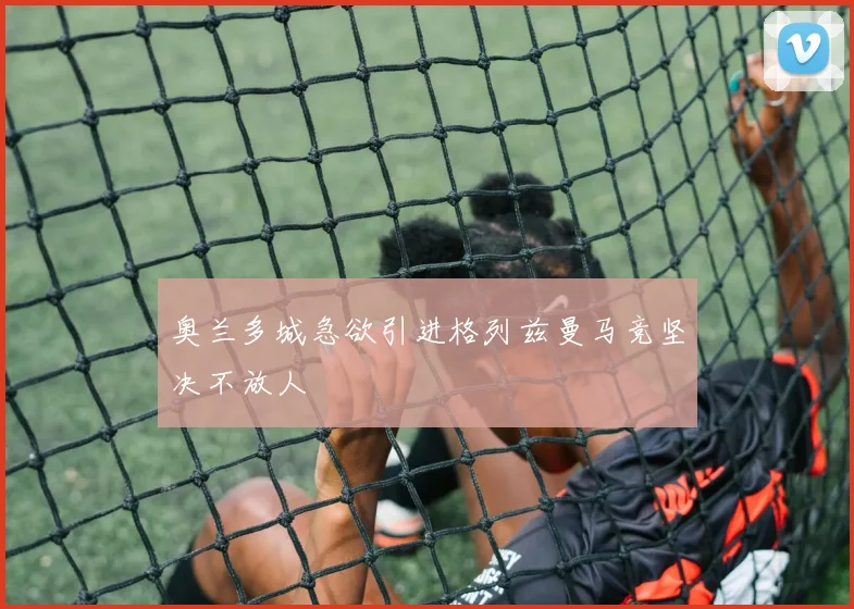 奥兰多城急欲引进格列兹曼马竞坚决不放人
