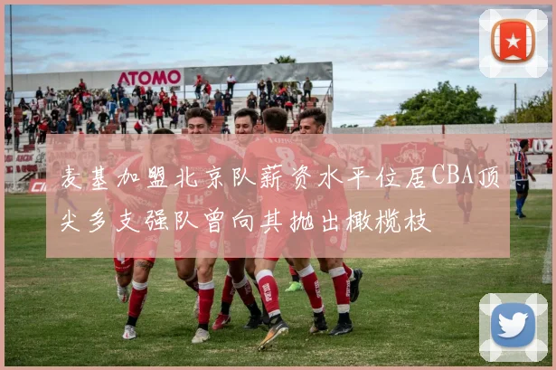 麦基加盟北京队薪资水平位居CBA顶尖多支强队曾向其抛出橄榄枝