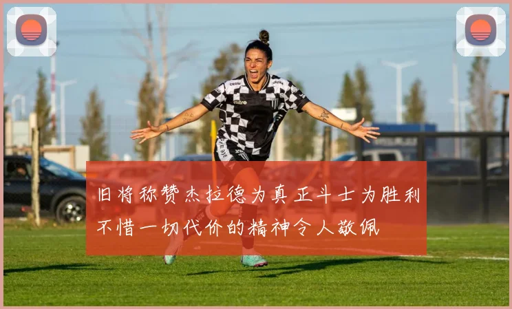 旧将称赞杰拉德为真正斗士为胜利不惜一切代价的精神令人敬佩