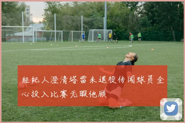 经纪人澄清塔雷米退役传闻球员全心投入比赛无暇他顾