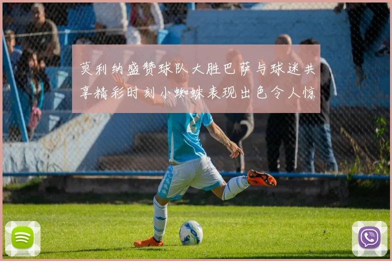 莫利纳盛赞球队大胜巴萨与球迷共享精彩时刻小蜘蛛表现出色令人惊艳