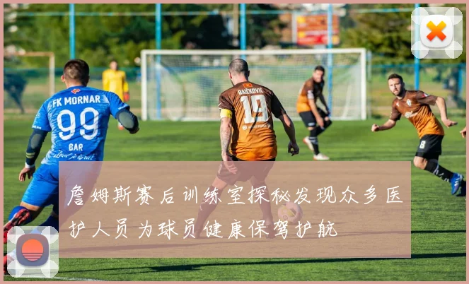 詹姆斯赛后训练室探秘发现众多医护人员为球员健康保驾护航