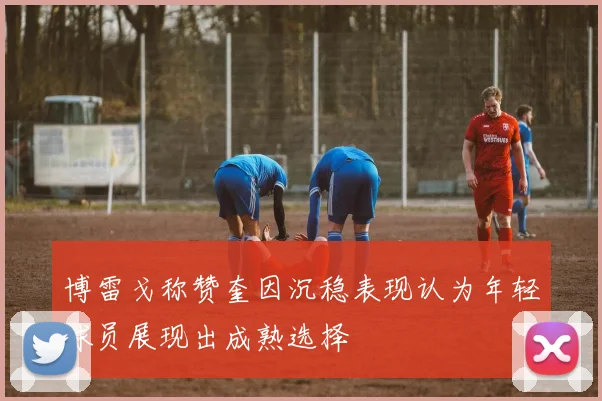 博雷戈称赞奎因沉稳表现认为年轻球员展现出成熟选择