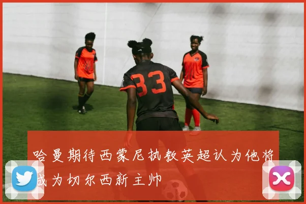 哈曼期待西蒙尼执教英超认为他将成为切尔西新主帅