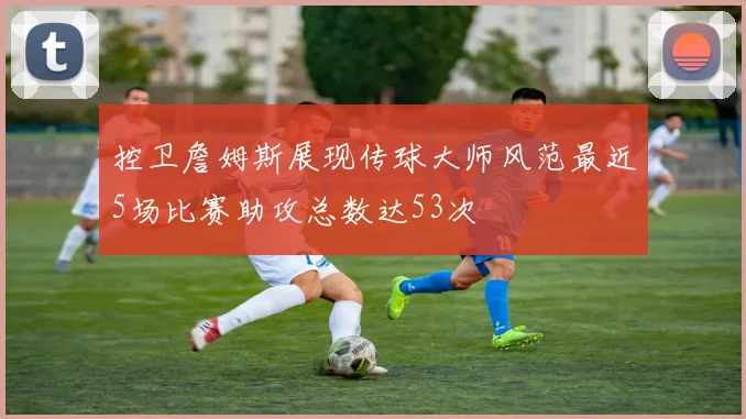 控卫詹姆斯展现传球大师风范最近5场比赛助攻总数达53次