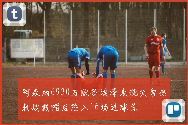 阿森纳6930万欧签埃泽表现失常热刺战戴帽后陷入16场进球荒
