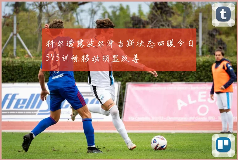 科尔透露波尔津吉斯状态回暖今日5V5训练移动明显改善