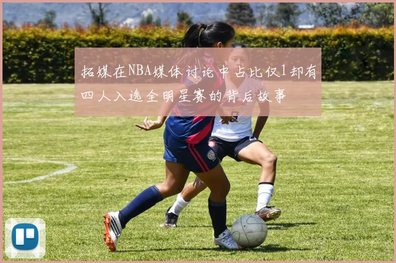 拓媒在NBA媒体讨论中占比仅1却有四人入选全明星赛的背后故事