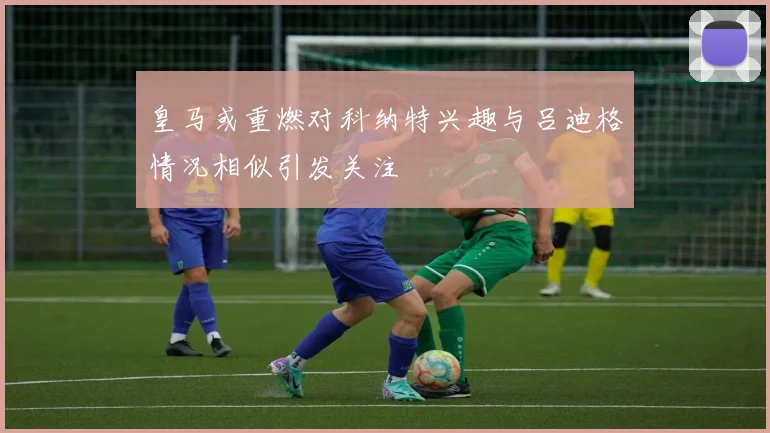 皇马或重燃对科纳特兴趣与吕迪格情况相似引发关注