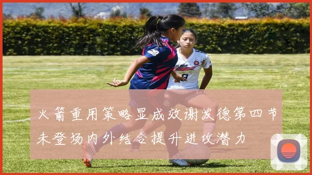 火箭重用策略显成效谢泼德第四节未登场内外结合提升进攻潜力