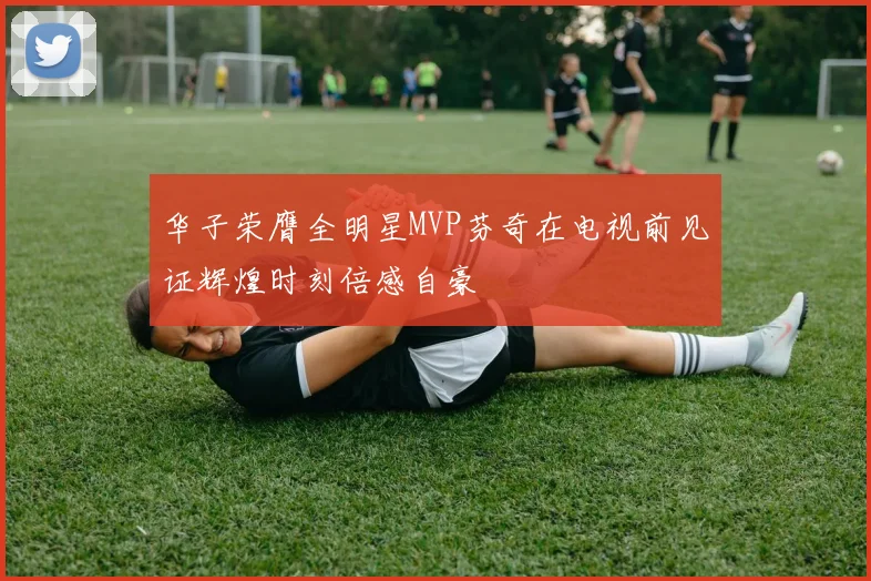 华子荣膺全明星MVP芬奇在电视前见证辉煌时刻倍感自豪