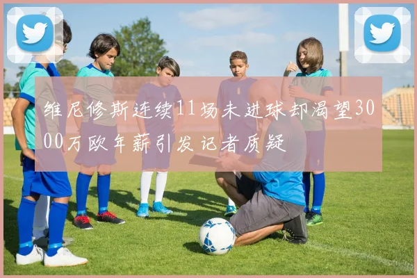 维尼修斯连续11场未进球却渴望3000万欧年薪引发记者质疑