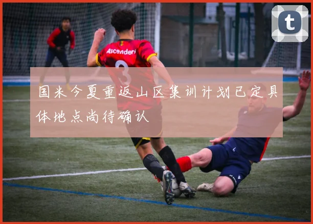 国米今夏重返山区集训计划已定具体地点尚待确认