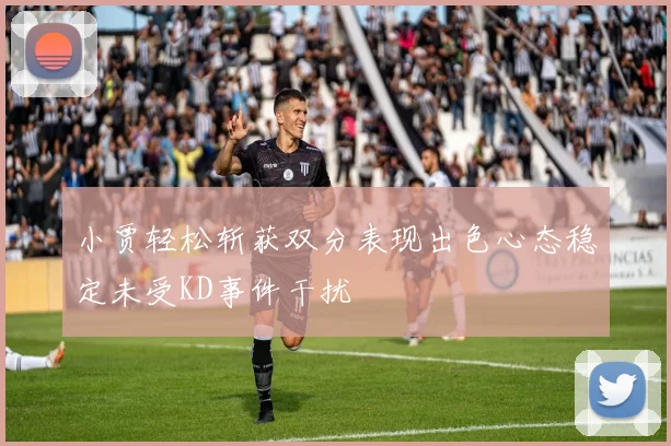 小贾轻松斩获双分表现出色心态稳定未受KD事件干扰