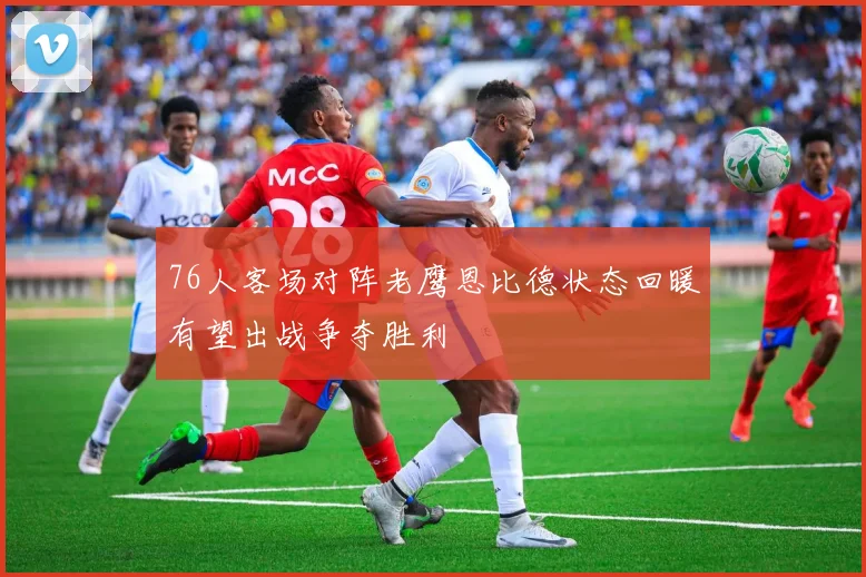 76人客场对阵老鹰恩比德状态回暖有望出战争夺胜利