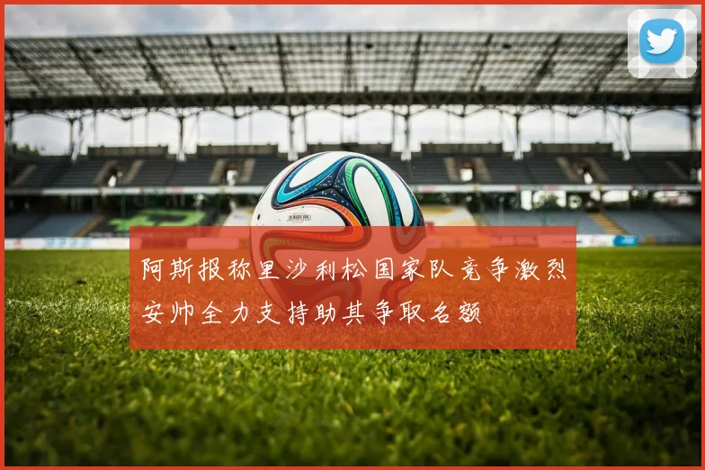 阿斯报称里沙利松国家队竞争激烈安帅全力支持助其争取名额
