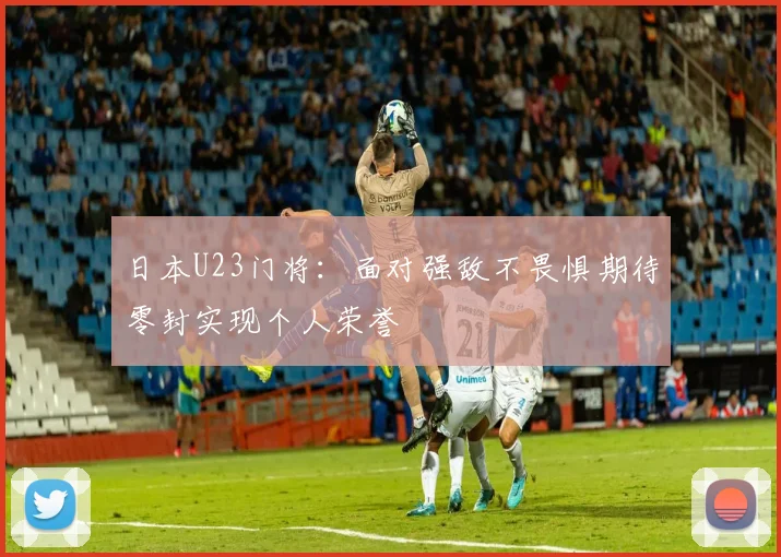 日本U23门将：面对强敌不畏惧期待零封实现个人荣誉