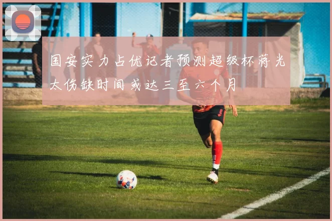 国安实力占优记者预测超级杯蒋光太伤缺时间或达三至六个月
