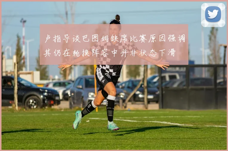 卢指导谈巴图姆缺席比赛原因强调其仍在轮换阵容中并非状态下滑