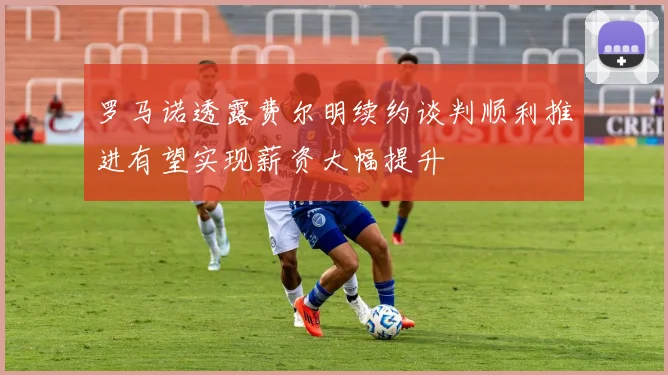 罗马诺透露费尔明续约谈判顺利推进有望实现薪资大幅提升