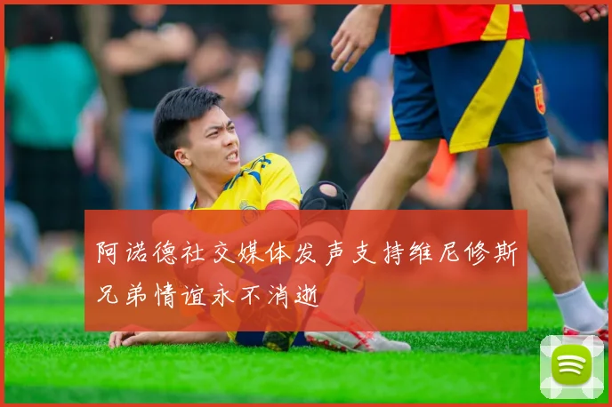 阿诺德社交媒体发声支持维尼修斯兄弟情谊永不消逝