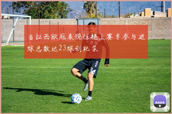 吉拉西欧冠表现惊艳上赛季参与进球总数达23球创纪录