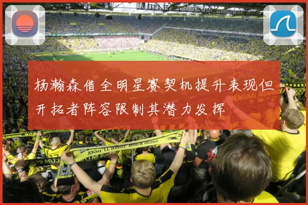 杨瀚森借全明星赛契机提升表现但开拓者阵容限制其潜力发挥