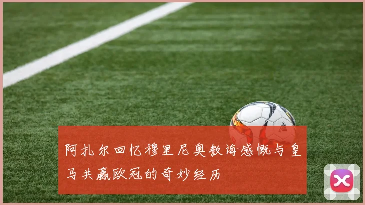 阿扎尔回忆穆里尼奥教诲感慨与皇马共赢欧冠的奇妙经历