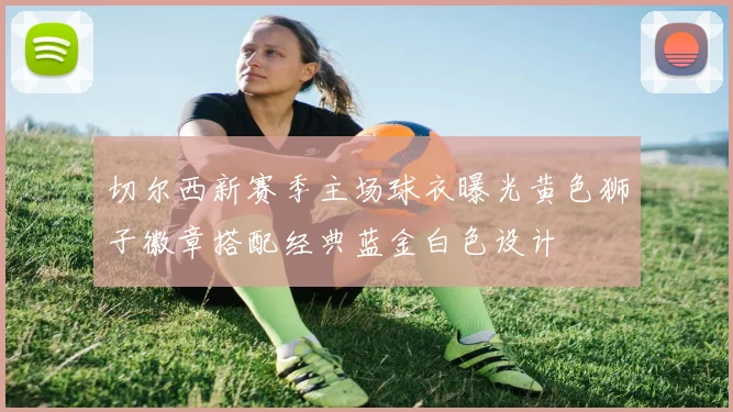 切尔西新赛季主场球衣曝光黄色狮子徽章搭配经典蓝金白色设计