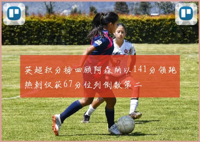 英超积分榜回顾阿森纳以141分领跑热刺仅获67分位列倒数第二