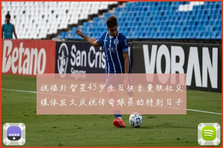 祝福朴智星45岁生日快乐曼联社交媒体发文庆祝传奇球员的特别日子