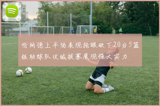 伦纳德上半场表现抢眼砍下20分5篮板助球队攻城拔寨展现强大实力