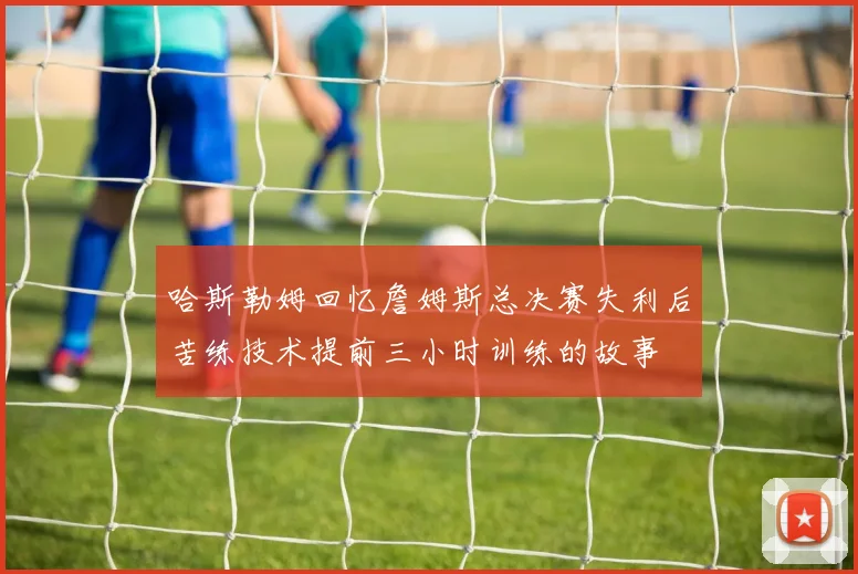 哈斯勒姆回忆詹姆斯总决赛失利后苦练技术提前三小时训练的故事